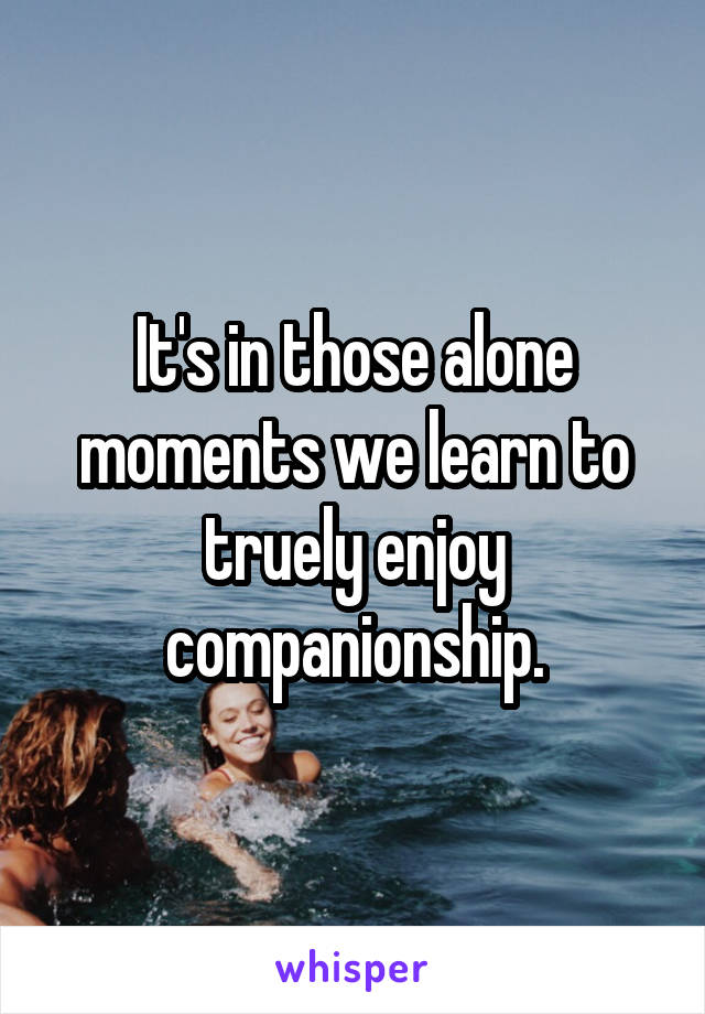 It's in those alone moments we learn to truely enjoy companionship.