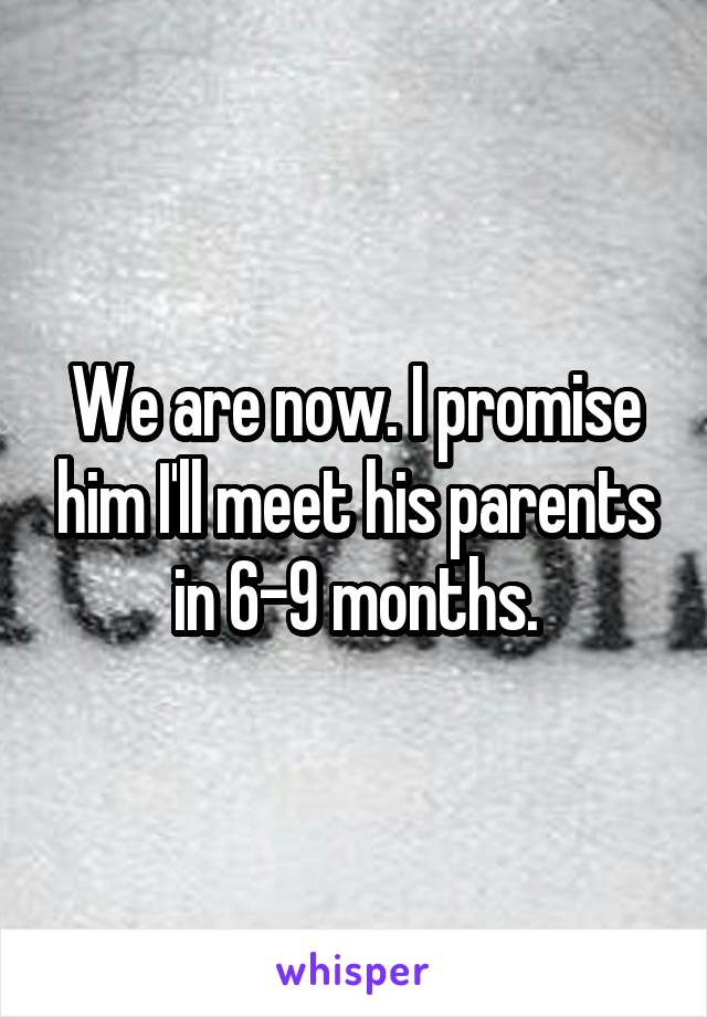 We are now. I promise him I'll meet his parents in 6-9 months.