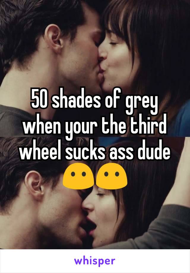 50 shades of grey when your the third wheel sucks ass dude😶😶