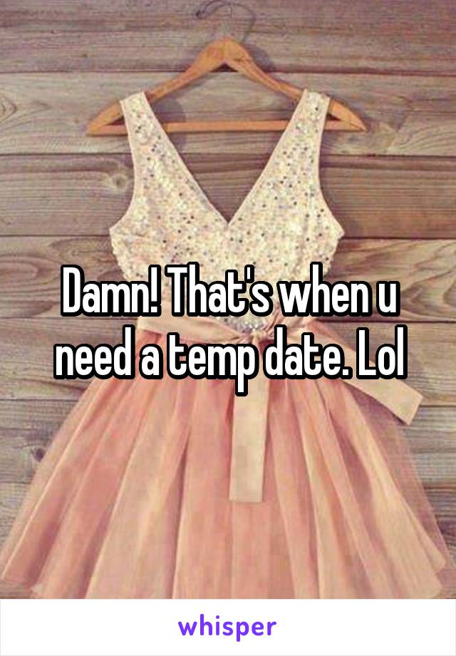 Damn! That's when u need a temp date. Lol