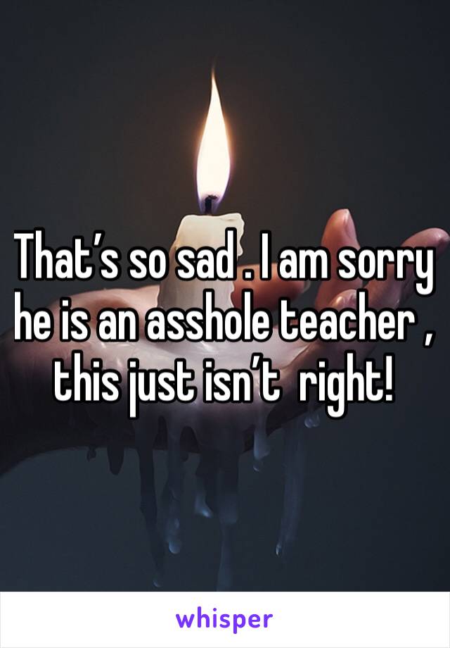 That’s so sad . I am sorry he is an asshole teacher , this just isn’t  right!