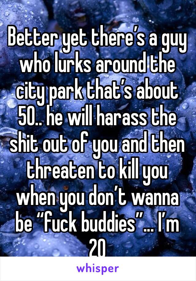 Better yet there’s a guy who lurks around the city park that’s about 50.. he will harass the shit out of you and then threaten to kill you when you don’t wanna be “fuck buddies”... I’m 20