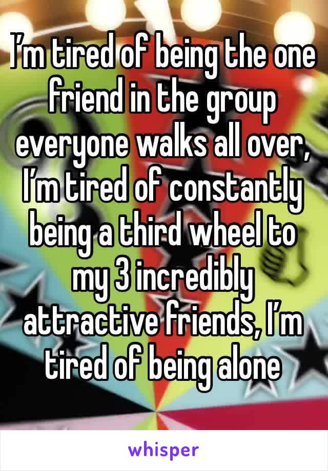 I’m tired of being the one friend in the group everyone walks all over, I’m tired of constantly being a third wheel to my 3 incredibly attractive friends, I’m tired of being alone 
