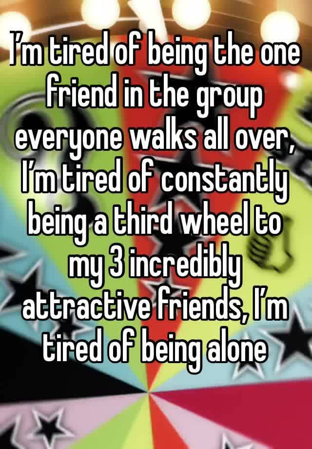 I’m tired of being the one friend in the group everyone walks all over, I’m tired of constantly being a third wheel to my 3 incredibly attractive friends, I’m tired of being alone 
