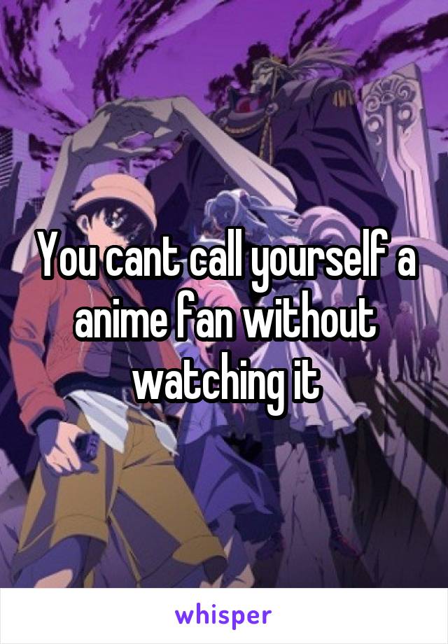 You cant call yourself a anime fan without watching it