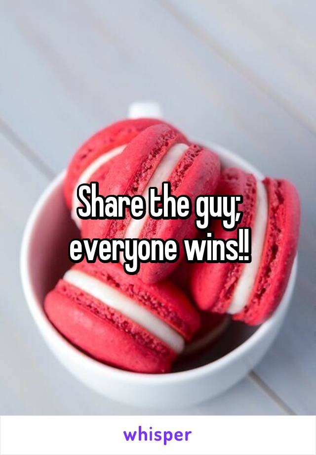 Share the guy; everyone wins!!