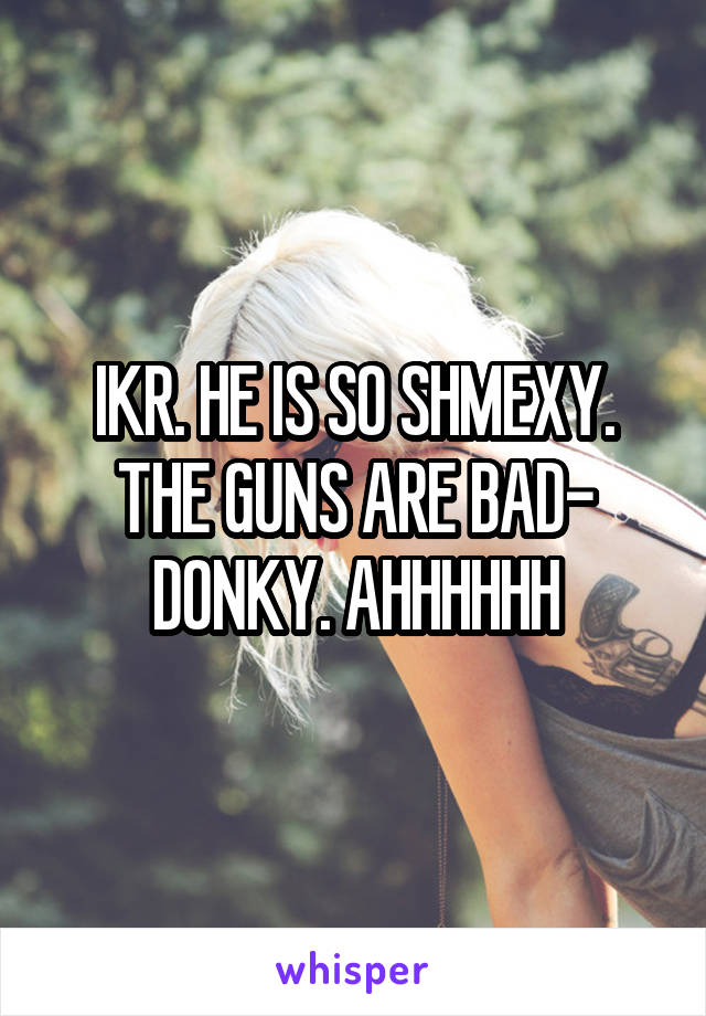 IKR. HE IS SO SHMEXY. THE GUNS ARE BAD- DONKY. AHHHHHH