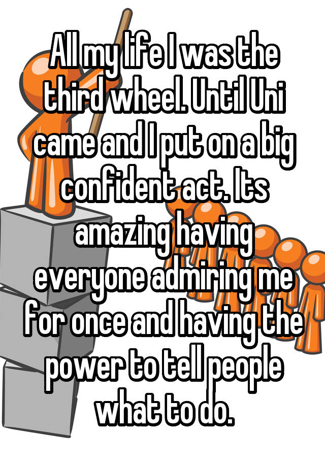 All my life I was the third wheel. Until Uni came and I put on a big confident act. Its amazing having everyone admiring me for once and having the power to tell people what to do.