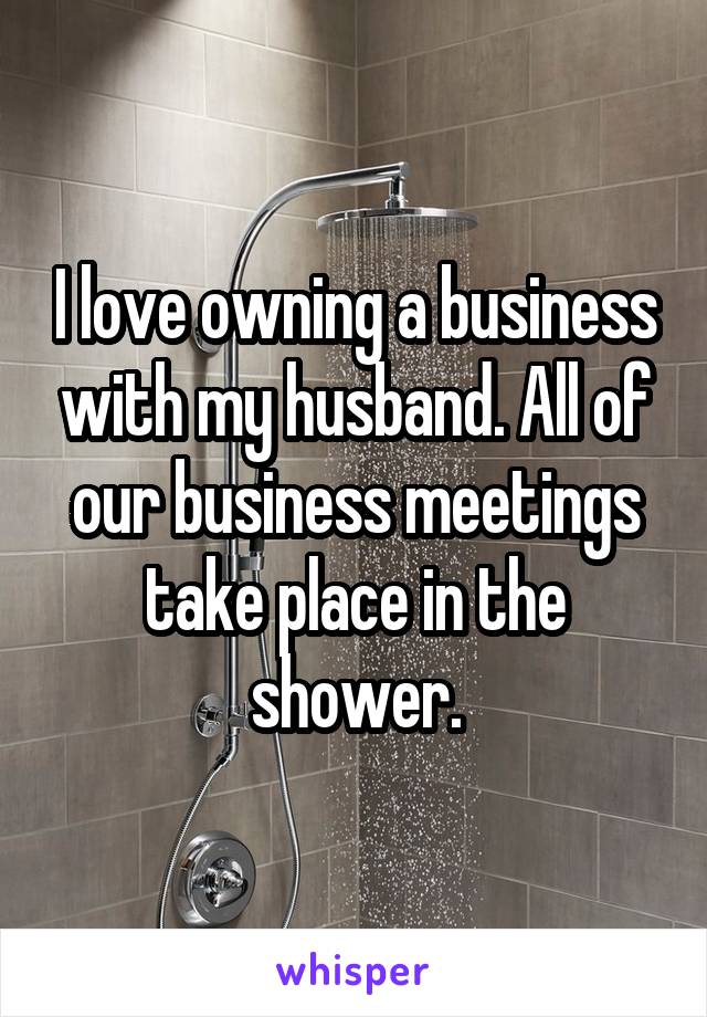 I love owning a business with my husband. All of our business meetings take place in the shower.
