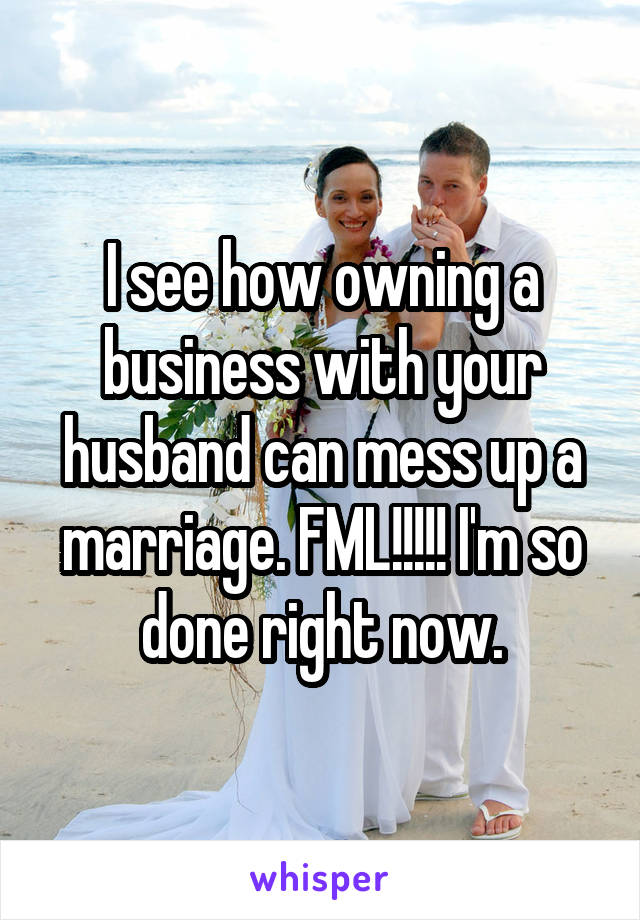 I see how owning a business with your husband can mess up a marriage. FML!!!!! I'm so done right now.