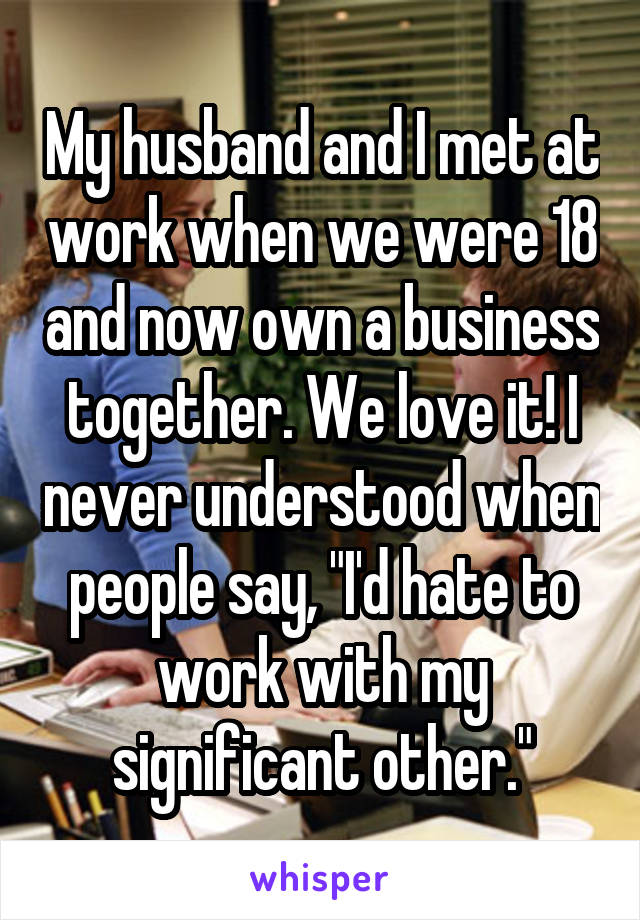 My husband and I met at work when we were 18 and now own a business together. We love it! I never understood when people say, "I'd hate to work with my significant other."