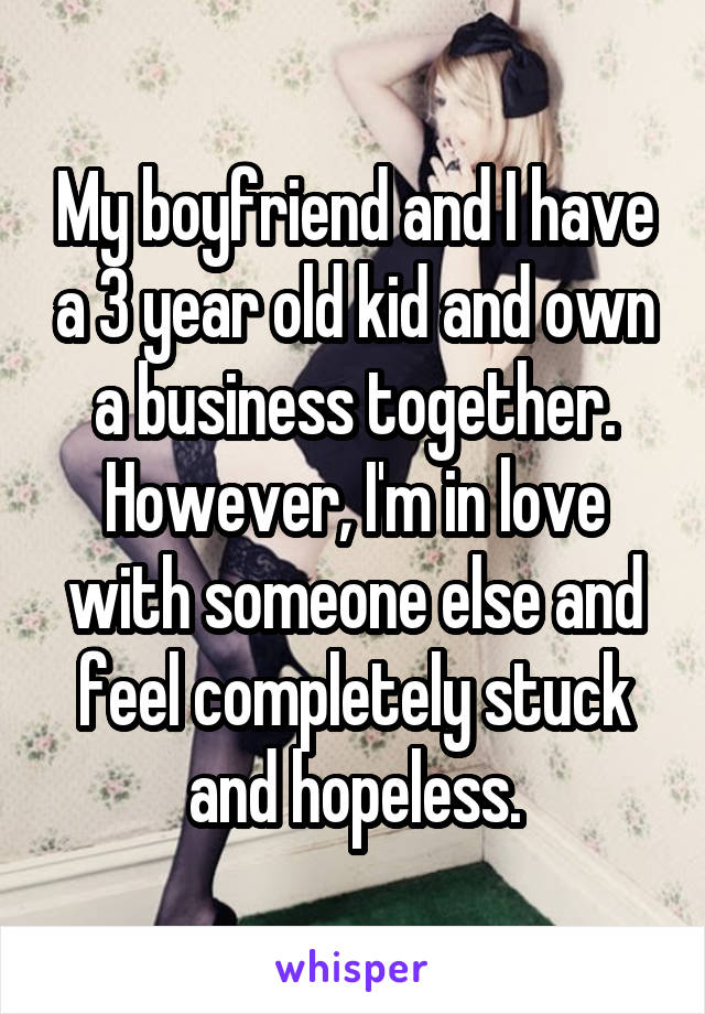My boyfriend and I have a 3 year old kid and own a business together. However, I'm in love with someone else and feel completely stuck and hopeless.