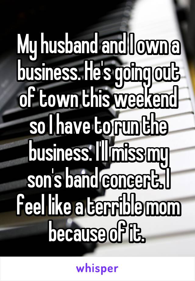 My husband and I own a business. He's going out of town this weekend so I have to run the business. I'll miss my son's band concert. I feel like a terrible mom because of it. 
