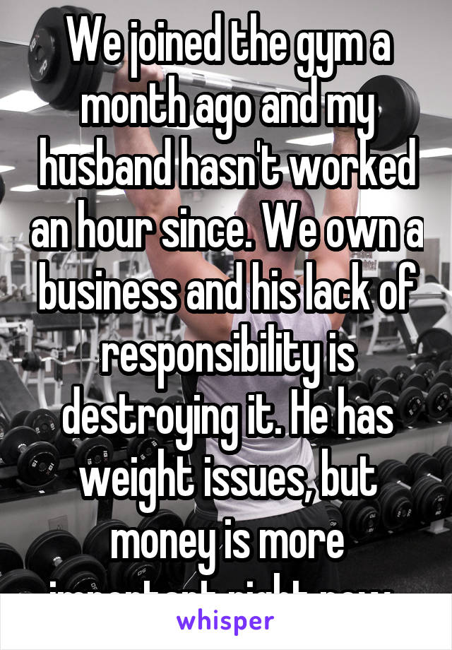 We joined the gym a month ago and my husband hasn't worked an hour since. We own a business and his lack of responsibility is destroying it. He has weight issues, but money is more important right now. 