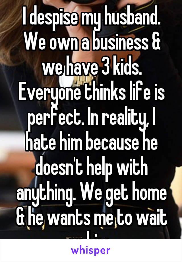 I despise my husband. We own a business & we have 3 kids. Everyone thinks life is perfect. In reality, I hate him because he doesn't help with anything. We get home & he wants me to wait on him. 