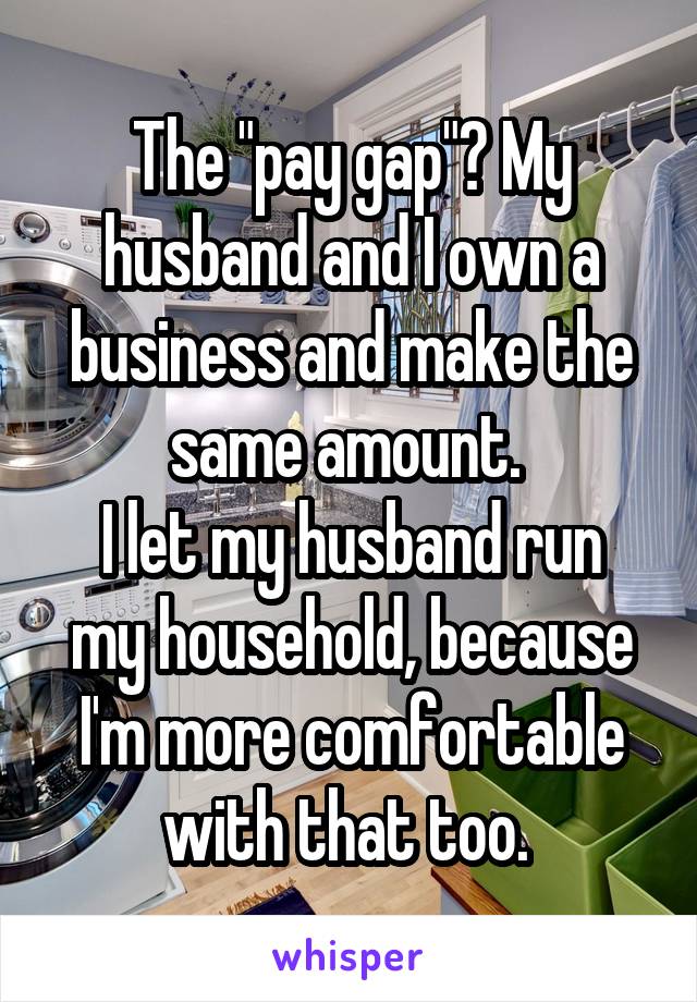 The "pay gap"? My husband and I own a business and make the same amount. 
I let my husband run my household, because I'm more comfortable with that too. 