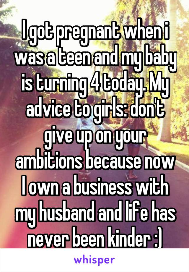 I got pregnant when i was a teen and my baby is turning 4 today. My advice to girls: don't give up on your ambitions because now I own a business with my husband and life has never been kinder :)