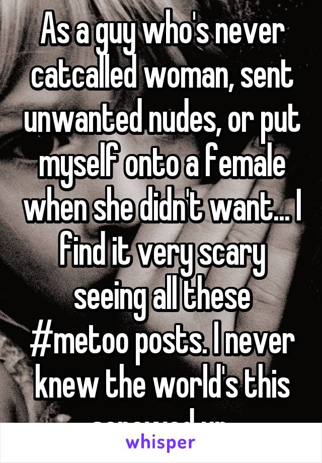 As a guy who's never catcalled woman, sent unwanted nudes, or put myself onto a female when she didn't want... I find it very scary seeing all these #metoo posts. I never knew the world's this screwed up.