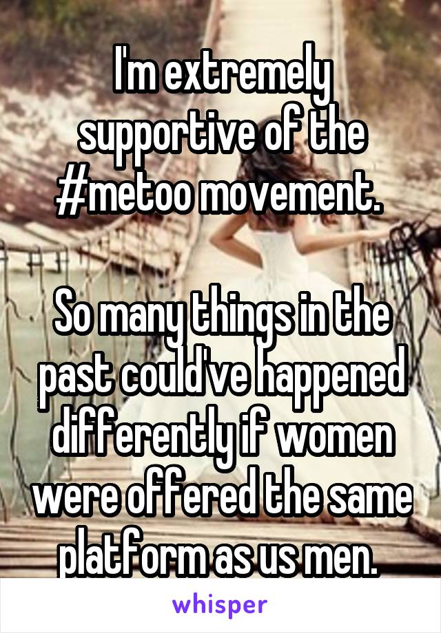 I'm extremely supportive of the #metoo movement. 

So many things in the past could've happened differently if women were offered the same platform as us men. 