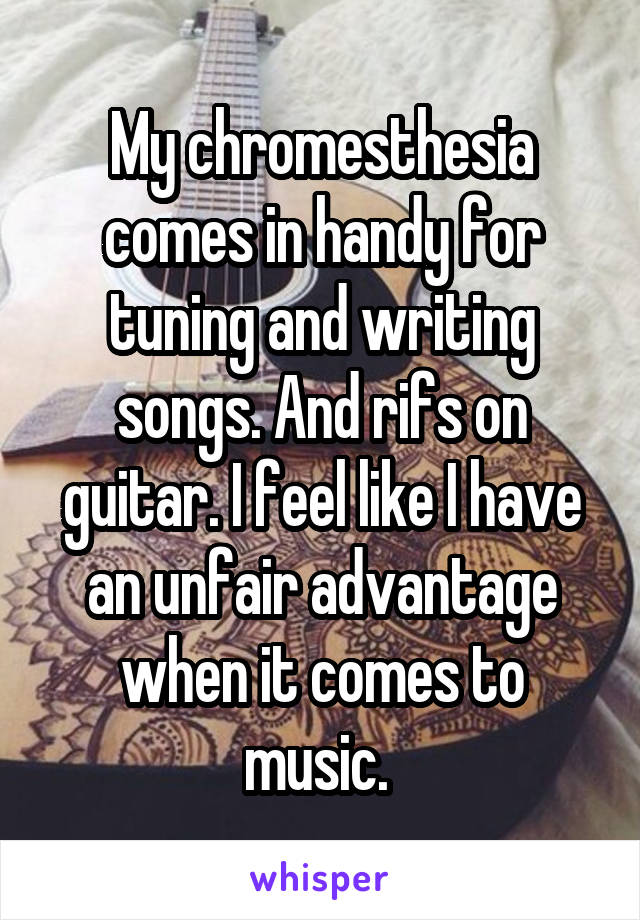 My chromesthesia comes in handy for tuning and writing songs. And rifs on guitar. I feel like I have an unfair advantage when it comes to music. 