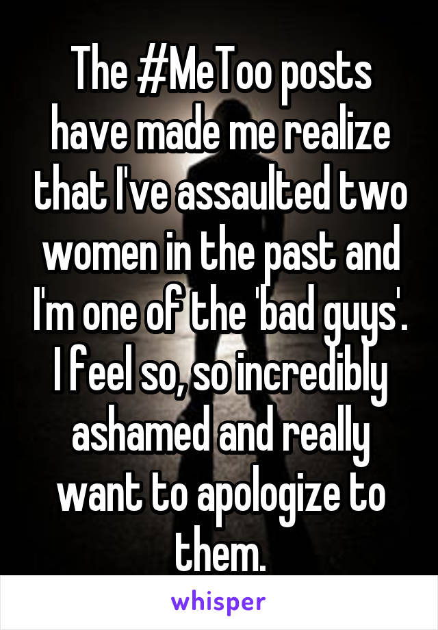 The #MeToo posts have made me realize that I've assaulted two women in the past and I'm one of the 'bad guys'. I feel so, so incredibly ashamed and really want to apologize to them.