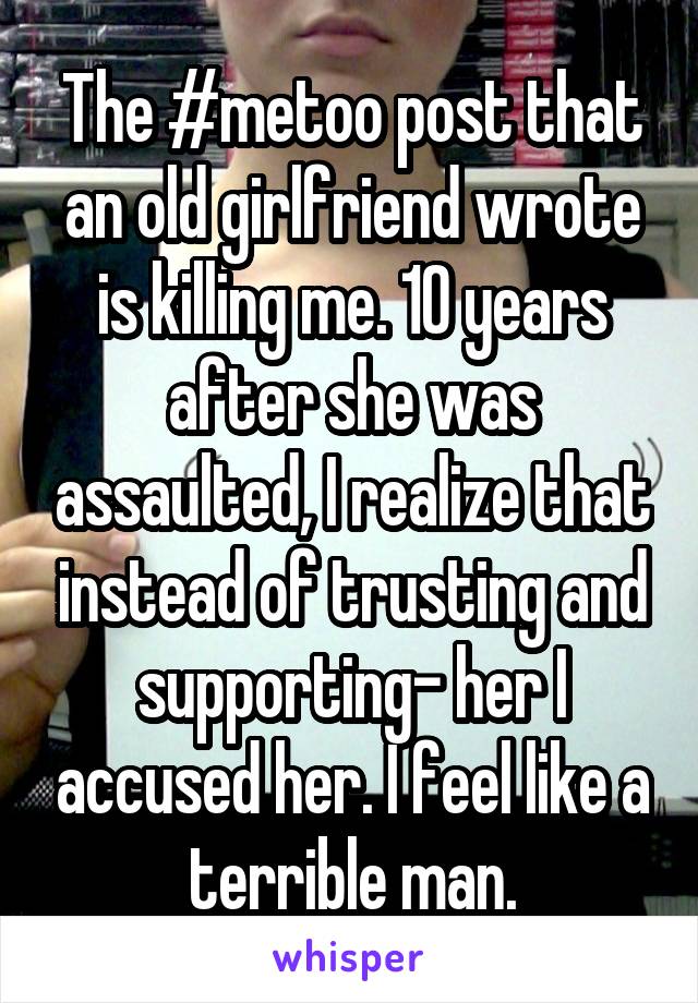 The #metoo post that an old girlfriend wrote is killing me. 10 years after she was assaulted, I realize that instead of trusting and supporting- her I accused her. I feel like a terrible man.