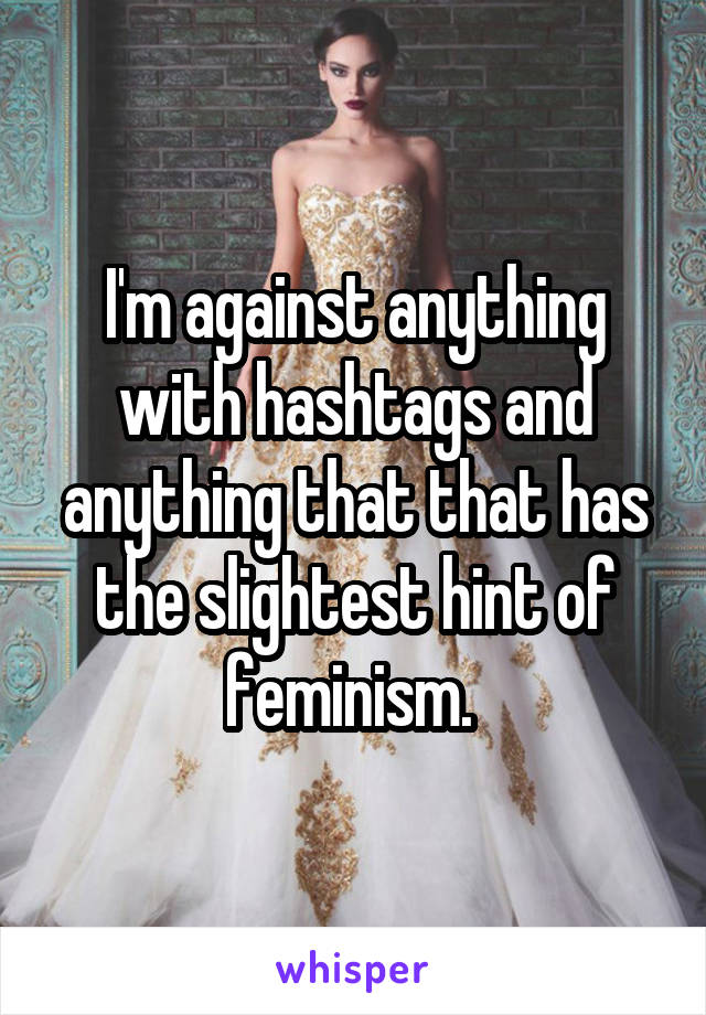 I'm against anything with hashtags and anything that that has the slightest hint of feminism. 