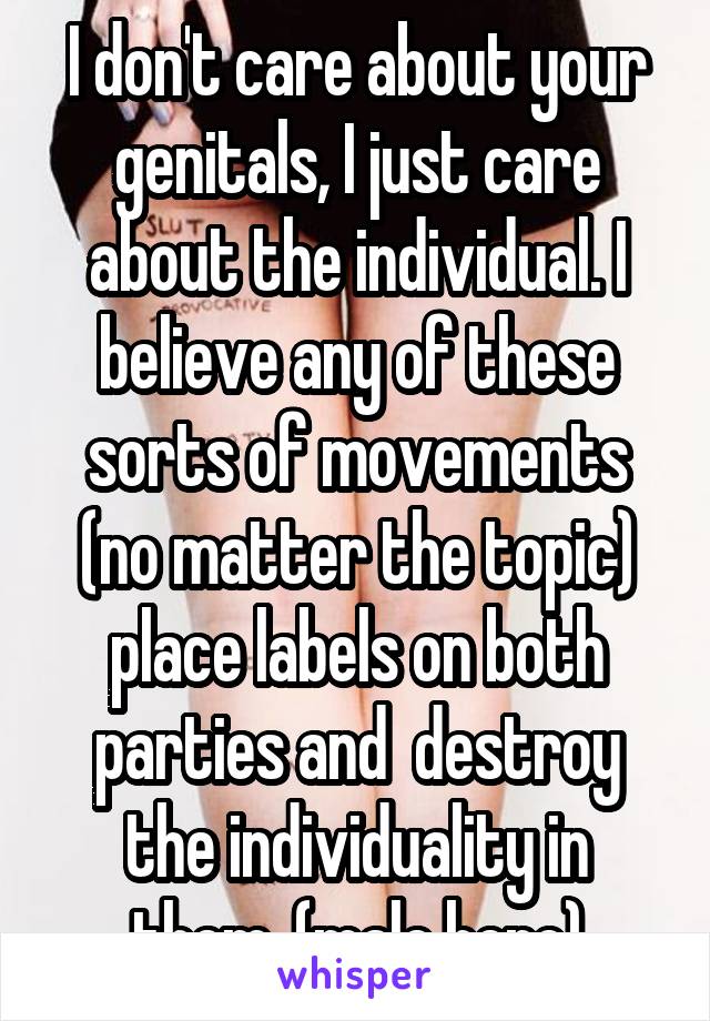 I don't care about your genitals, I just care about the individual. I believe any of these sorts of movements (no matter the topic) place labels on both parties and  destroy the individuality in them. (male here)