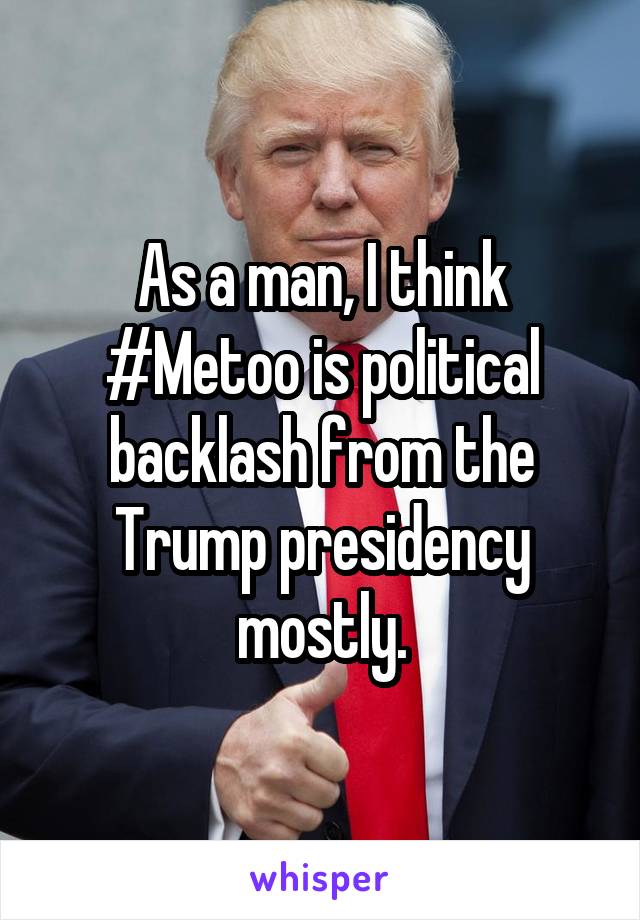 As a man, I think #Metoo is political backlash from the Trump presidency mostly.