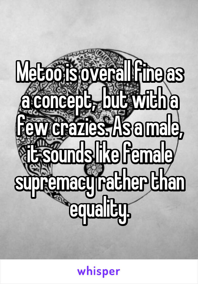 Metoo is overall fine as a concept,  but with a few crazies. As a male, it sounds like female supremacy rather than equality.