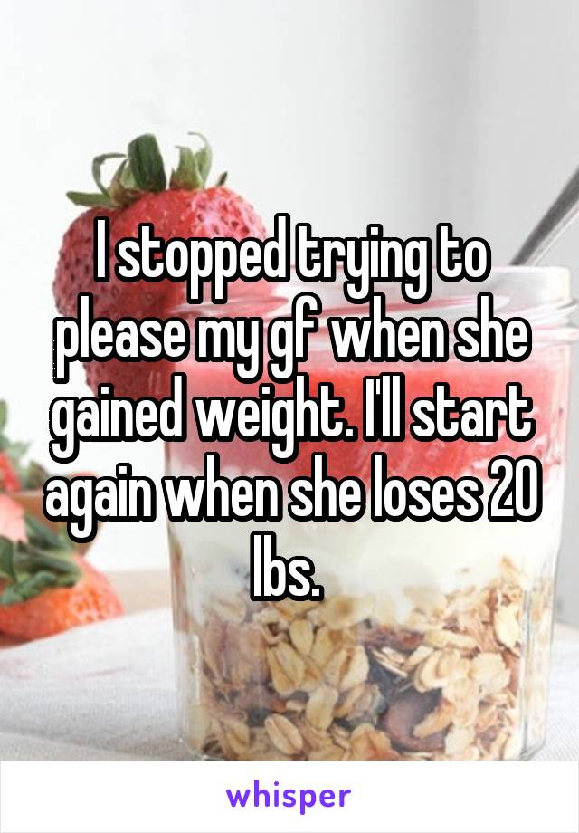 I stopped trying to please my gf when she gained weight. I'll start again when she loses 20 lbs. 