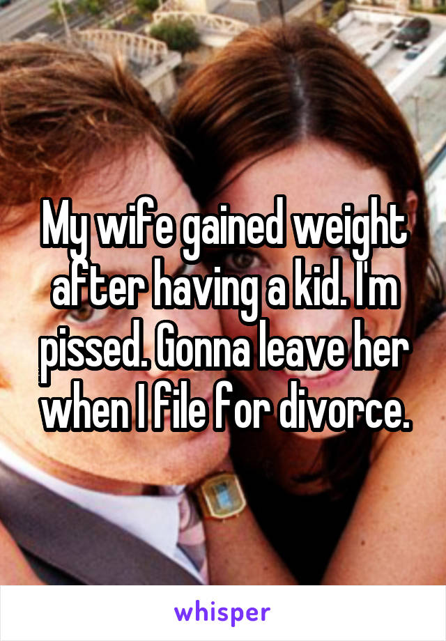 My wife gained weight after having a kid. I'm pissed. Gonna leave her when I file for divorce.