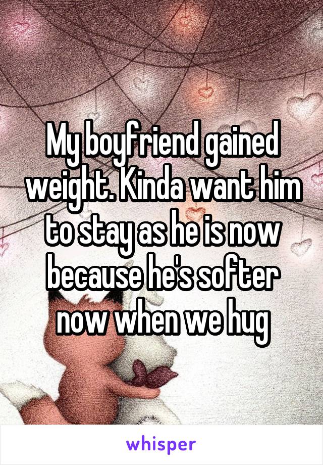 My boyfriend gained weight. Kinda want him to stay as he is now because he's softer now when we hug