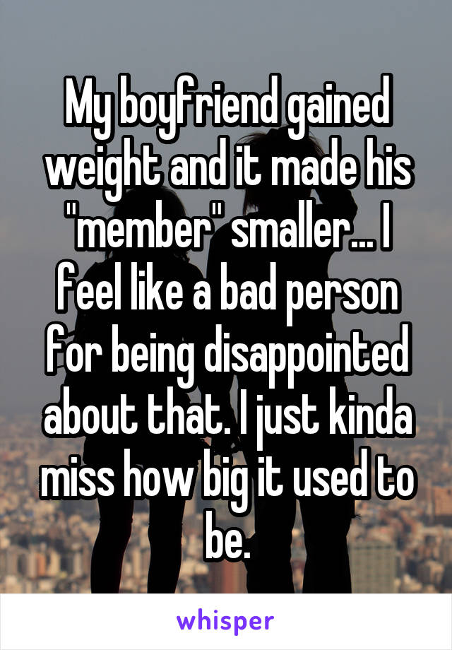 My boyfriend gained weight and it made his "member" smaller... I feel like a bad person for being disappointed about that. I just kinda miss how big it used to be.