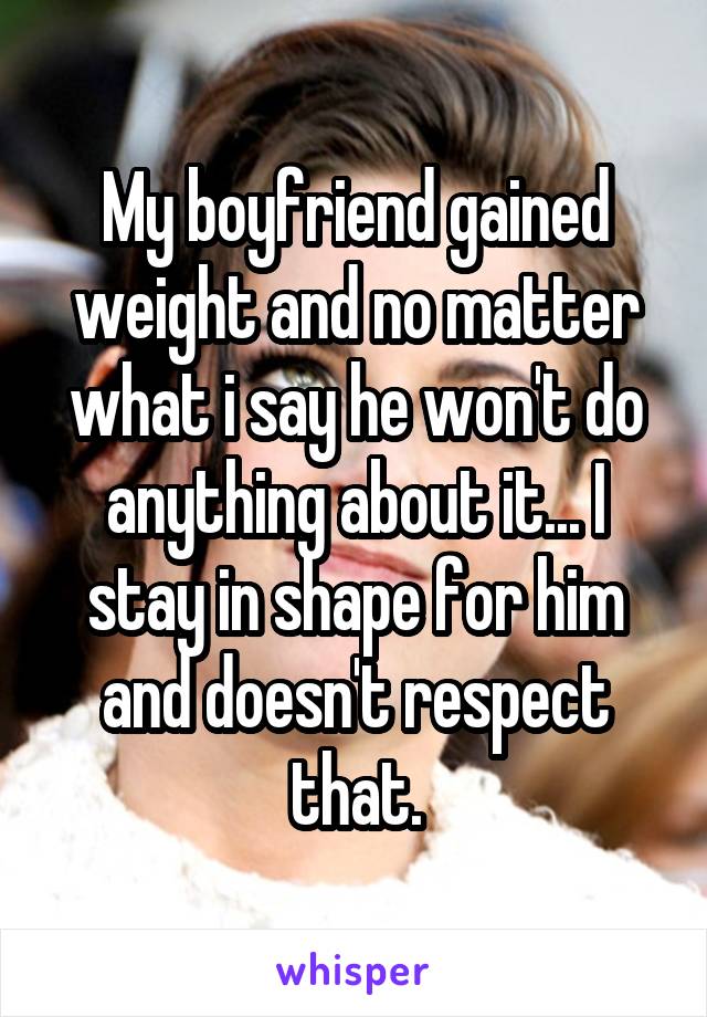 My boyfriend gained weight and no matter what i say he won't do anything about it... I stay in shape for him and doesn't respect that.