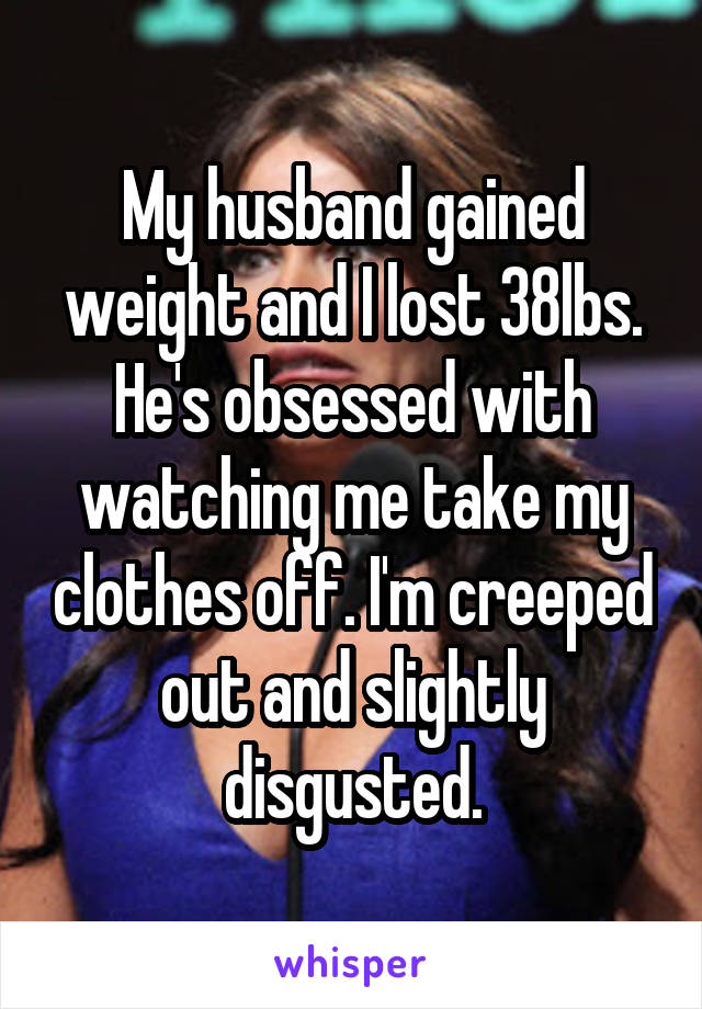 My husband gained weight and I lost 38lbs. He's obsessed with watching me take my clothes off. I'm creeped out and slightly disgusted.