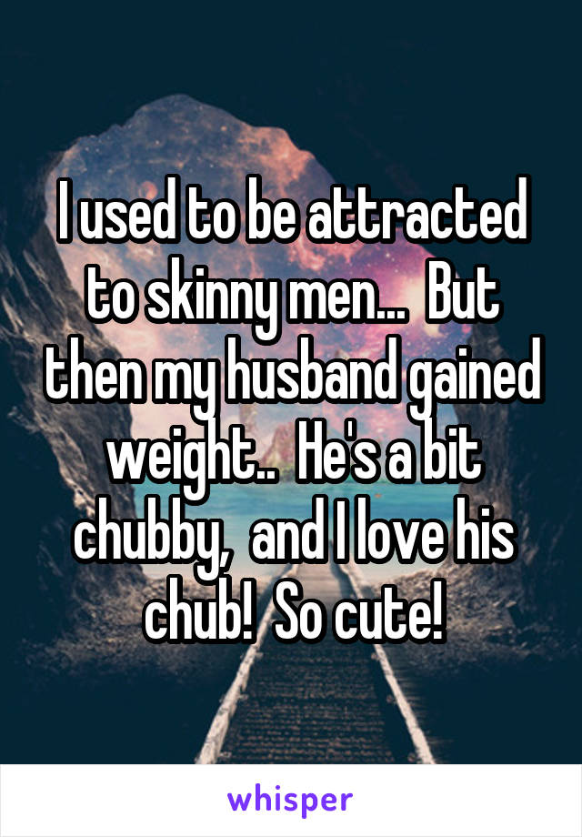 I used to be attracted to skinny men...  But then my husband gained weight..  He's a bit chubby,  and I love his chub!  So cute!