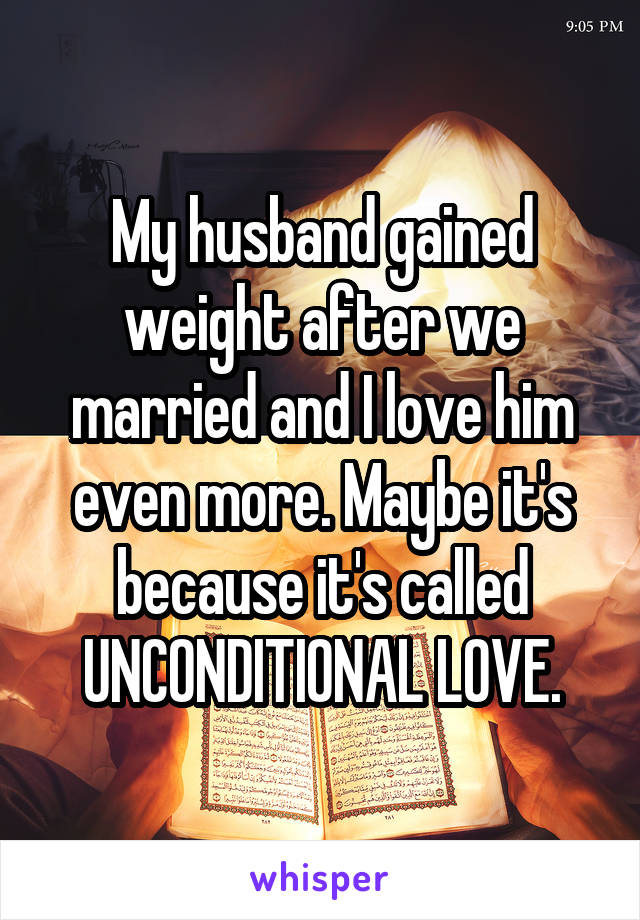 My husband gained weight after we married and I love him even more. Maybe it's because it's called UNCONDITIONAL LOVE.