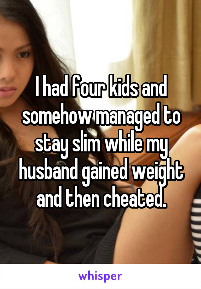 I had four kids and somehow managed to stay slim while my husband gained weight and then cheated.