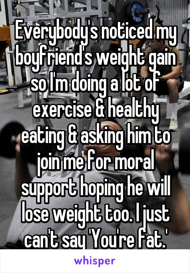 Everybody's noticed my boyfriend's weight gain so I'm doing a lot of exercise & healthy eating & asking him to join me for moral support hoping he will lose weight too. I just can't say 'You're fat.'