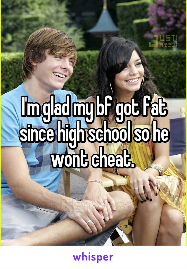 I'm glad my bf got fat since high school so he wont cheat. 