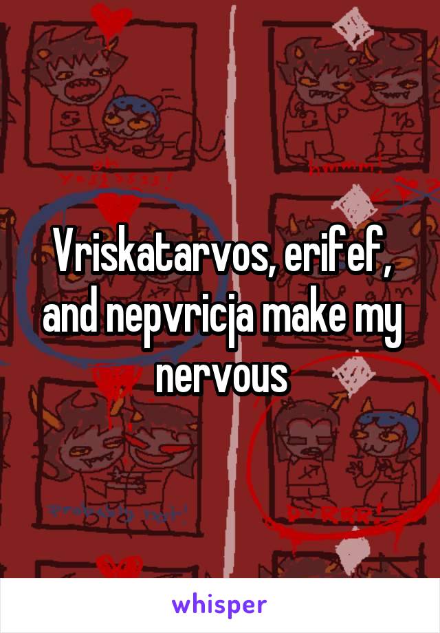Vriskatarvos, erifef, and nepvricja make my nervous