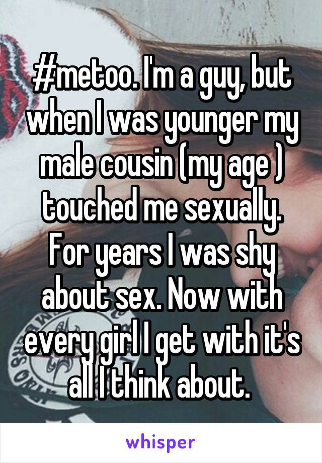 #metoo. I'm a guy, but when I was younger my male cousin (my age ) touched me sexually. For years I was shy about sex. Now with every girl I get with it's all I think about. 