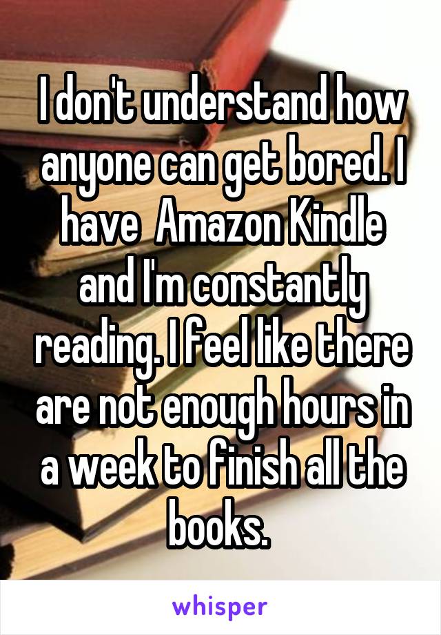 I don't understand how anyone can get bored. I have  Amazon Kindle and I'm constantly reading. I feel like there are not enough hours in a week to finish all the books. 