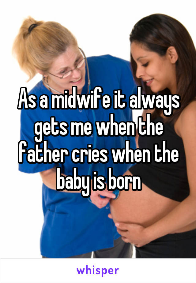 As a midwife it always gets me when the father cries when the baby is born