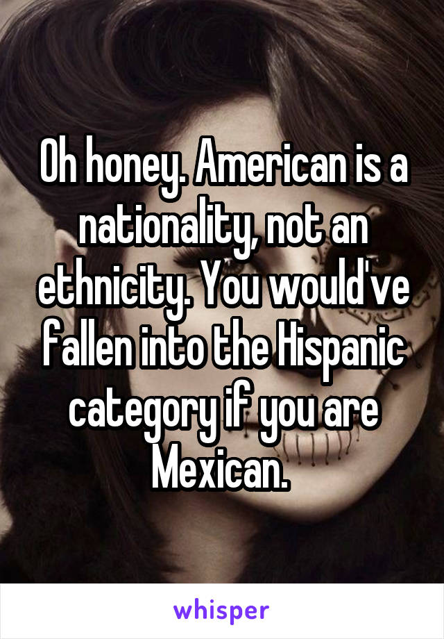 Oh honey. American is a nationality, not an ethnicity. You would've fallen into the Hispanic category if you are Mexican. 