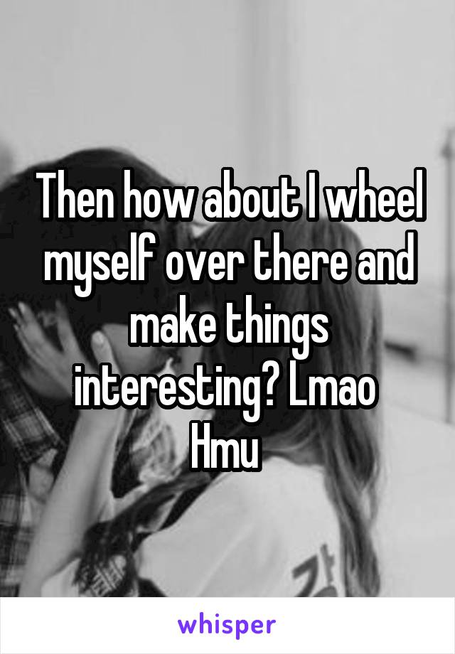 Then how about I wheel myself over there and make things interesting? Lmao 
Hmu 