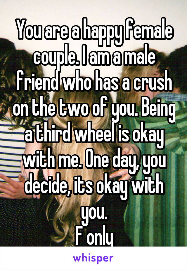 You are a happy female couple. I am a male friend who has a crush on the two of you. Being a third wheel is okay with me. One day, you decide, its okay with you.
F only