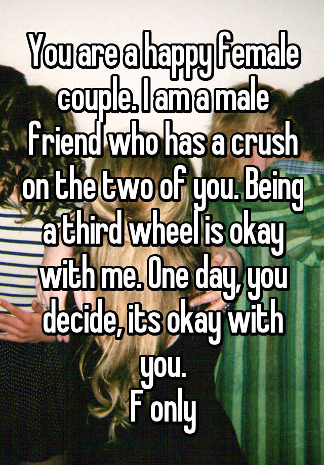 You are a happy female couple. I am a male friend who has a crush on the two of you. Being a third wheel is okay with me. One day, you decide, its okay with you.
F only