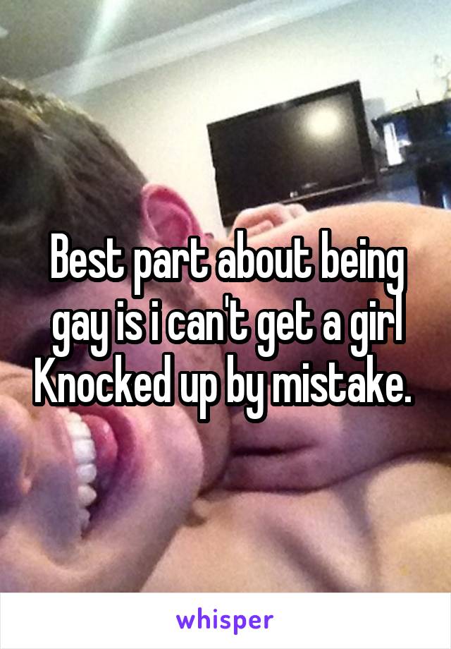 Best part about being gay is i can't get a girl Knocked up by mistake. 